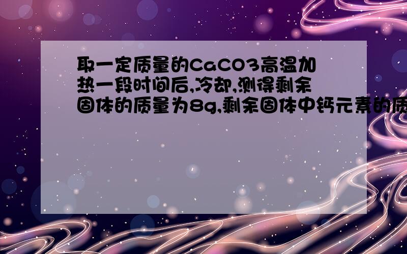 取一定质量的CaCO3高温加热一段时间后,冷却,测得剩余固体的质量为8g,剩余固体中钙元素的质量分数为50%.下列判断中,错误的是A 剩余固体中钙元素的质量为4gB 反应中生成2gCO2C 原来CaCO3固体的