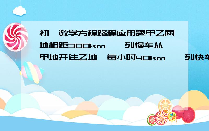 初一数学方程路程应用题甲乙两地相距300km,一列慢车从甲地开往乙地,每小时40km,一列快车从乙地开往甲地,每小时80km,已知慢车先行1.5时,快车在开出,问快车开出多长时间与慢车相遇?