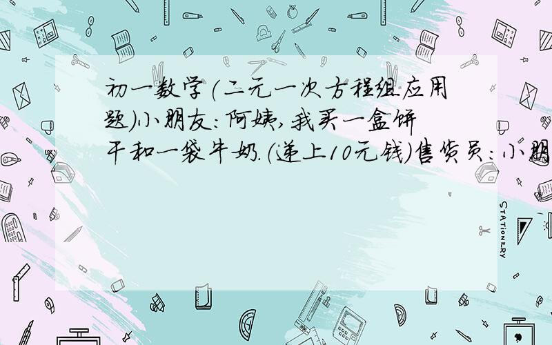 初一数学(二元一次方程组应用题）小朋友：阿姨,我买一盒饼干和一袋牛奶.（递上10元钱）售货员：小朋友,本来你用10元钱买一盒饼干是有多余的,但要再买一袋牛奶就少一元钱啦!今天是儿童