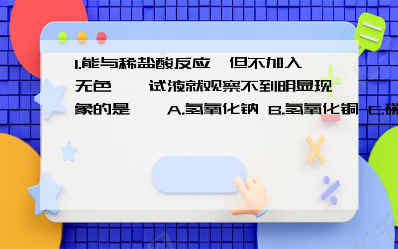 1.能与稀盐酸反应,但不加入无色酚酞试液就观察不到明显现象的是《》A.氢氧化钠 B.氢氧化铜 C.碳酸钠 D.A）2.下列物质中既能和氢氧化钙反应,又能与盐酸反映的是《》A.硫酸铜 B.碳酸钡 C.碳