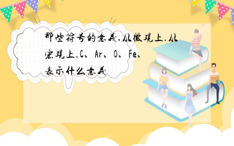 那些符号的意义,从微观上.从宏观上.C、Ar、O、Fe、表示什么意义