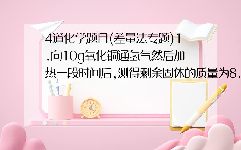 4道化学题目(差量法专题)1.向10g氧化铜通氢气然后加热一段时间后,测得剩余固体的质量为8.4g 判断剩余固体的成分和各自的质量2、10g铁样品放入足量的硫酸铜溶液中,充分反应后测得固体质量