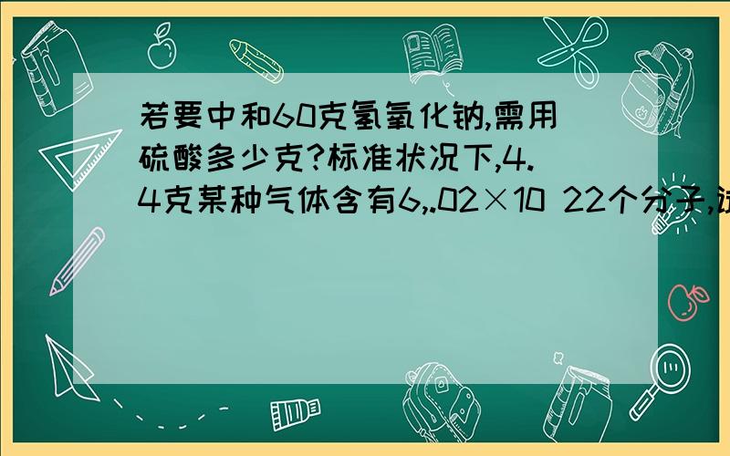 若要中和60克氢氧化钠,需用硫酸多少克?标准状况下,4.4克某种气体含有6,.02×10 22个分子,试求出该物质的化学式量并写出其分子式相同质量的锌和铝分别和足量的盐酸反应,所生成的氢气在相同