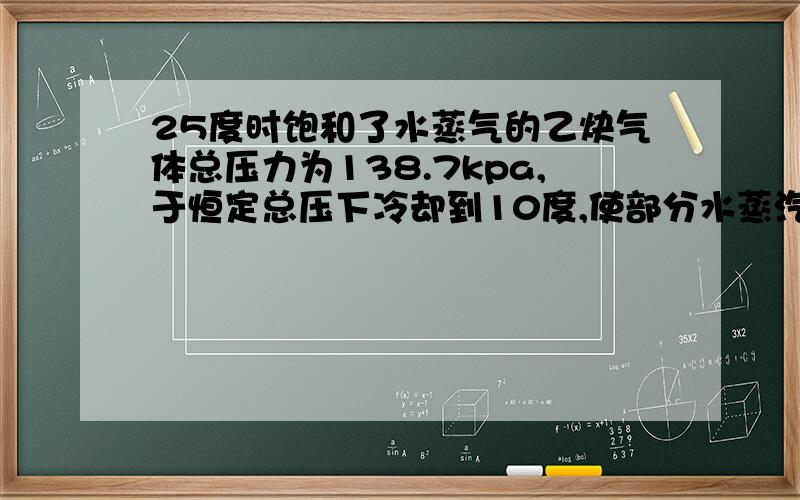 25度时饱和了水蒸气的乙炔气体总压力为138.7kpa,于恒定总压下冷却到10度,使部分水蒸汽凝结为水.试求每摩尔干乙炔气在该冷却过程中凝结出水的物质的量.已知25度及10度时水的饱和蒸汽压分