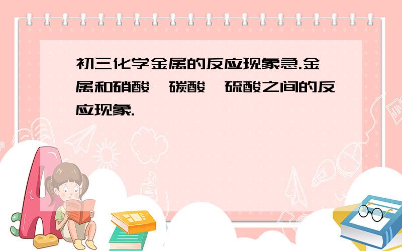 初三化学金属的反应现象急.金属和硝酸、碳酸、硫酸之间的反应现象.