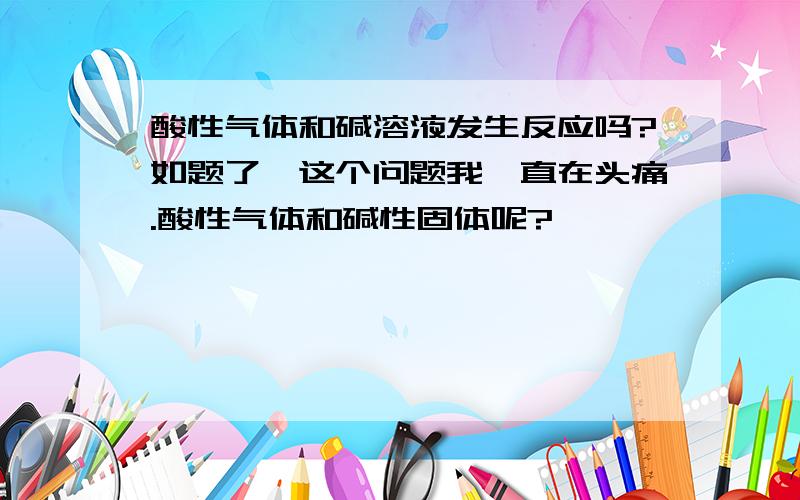 酸性气体和碱溶液发生反应吗?如题了,这个问题我一直在头痛.酸性气体和碱性固体呢?