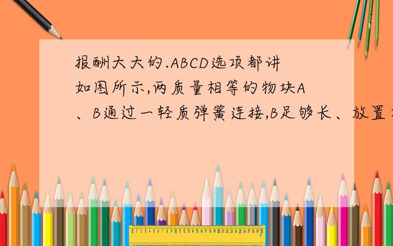 报酬大大的.ABCD选项都讲如图所示,两质量相等的物块A、B通过一轻质弹簧连接,B足够长、放置在水平面上,所有接触面均光滑.弹簧开始时处于原长,运动过程中始终处在弹性限度内.在物块A上施