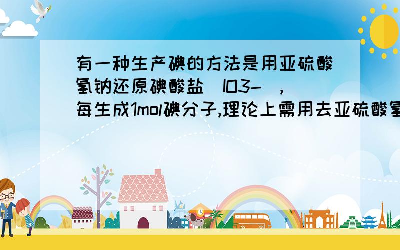 有一种生产碘的方法是用亚硫酸氢钠还原碘酸盐（IO3-）,每生成1mol碘分子,理论上需用去亚硫酸氢钠（ ）A.1mol B.2mol C.2.5mol D.5mol