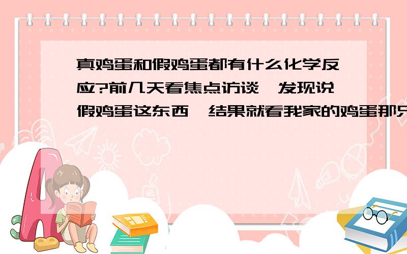 真鸡蛋和假鸡蛋都有什么化学反应?前几天看焦点访谈,发现说假鸡蛋这东西,结果就看我家的鸡蛋那只都像假的.所以想求几个化学方程式,那七招物理的分辨方法我分不太清楚.真鸡蛋都能和哪