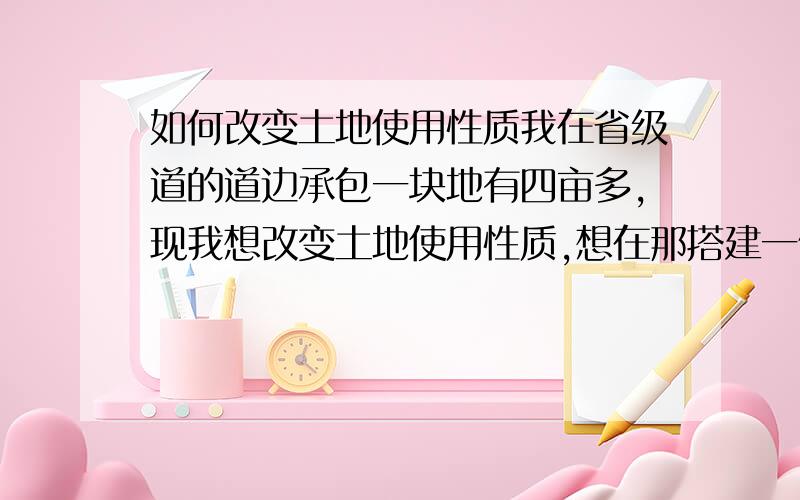 如何改变土地使用性质我在省级道的道边承包一块地有四亩多,现我想改变土地使用性质,想在那搭建一修理车间（想修车）不是能不能办?如果能办都需要什么手续?