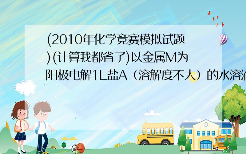 (2010年化学竞赛模拟试题)(计算我都省了)以金属M为阳极电解1L盐A（溶解度不大）的水溶液,阴极质量增加至0.1mol电子,又通过0.5mol电子电解完全.沉淀过滤烘干得31.555g金属氧化物混合物.碘量法