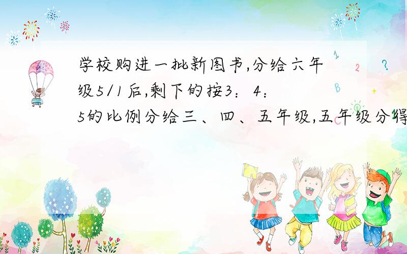 学校购进一批新图书,分给六年级5/1后,剩下的按3：4：5的比例分给三、四、五年级,五年级分得40本.这批图书共多少本?不能用方程解!