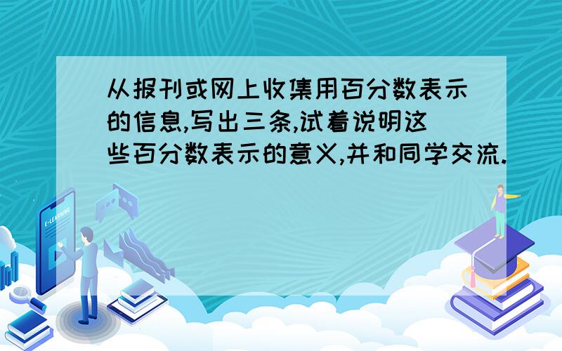 从报刊或网上收集用百分数表示的信息,写出三条,试着说明这些百分数表示的意义,并和同学交流.（