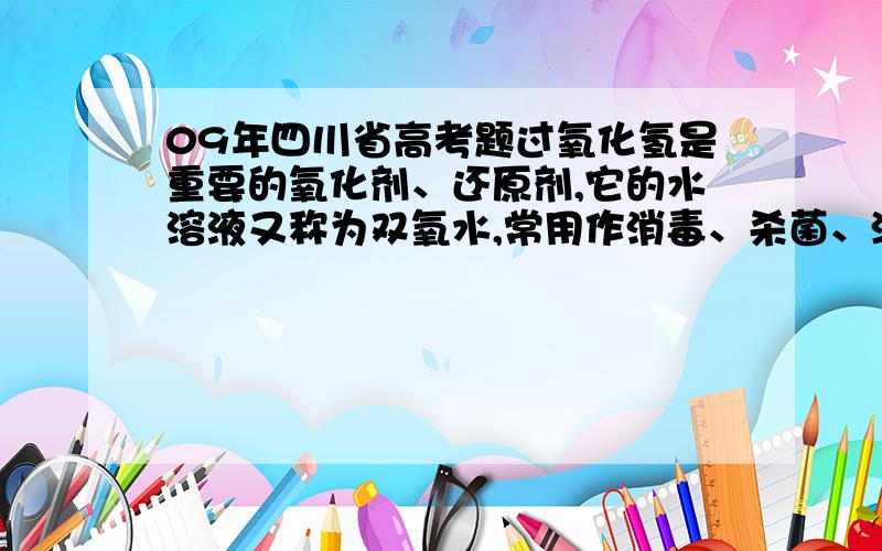 09年四川省高考题过氧化氢是重要的氧化剂、还原剂,它的水溶液又称为双氧水,常用作消毒、杀菌、漂白等.某化学兴趣小组取一定量的过氧化氢溶液,准确测定了过氧化氢的含量,并探究了过氧