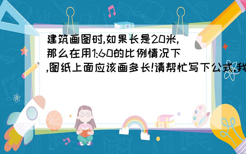 建筑画图时,如果长是20米,那么在用1:60的比例情况下,图纸上面应该画多长!请帮忙写下公式.我看见有的回答上写了20米×6=12厘米,为什么是这样的呢?这个是要在图纸上画的,不用电脑