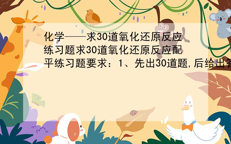 化学——求30道氧化还原反应练习题求30道氧化还原反应配平练习题要求：1、先出30道题,后给出答案（二者分开）（合在一起别怪我不采纳）2、难度适中,像碳和氧气之类的反应就免了.