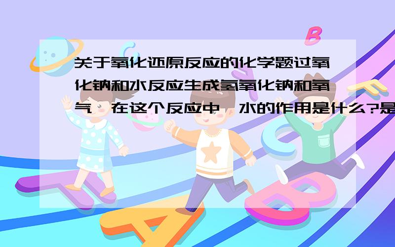 关于氧化还原反应的化学题过氧化钠和水反应生成氢氧化钠和氧气,在这个反应中,水的作用是什么?是氧化剂还是还原剂?还是什么都不做?