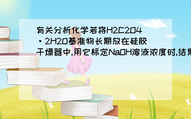 有关分析化学若将H2C2O4·2H2O基准物长期放在硅胶干燥器中,用它标定NaOH溶液浓度时,结果是偏低还是偏高?答案是偏低,一定要详细,有算试分析!