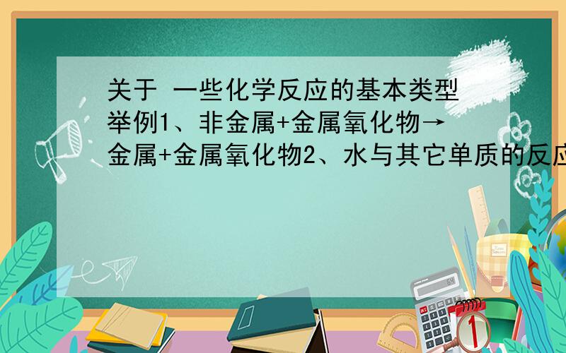 关于 一些化学反应的基本类型举例1、非金属+金属氧化物→金属+金属氧化物2、水与其它单质的反应3、碱性氧化物+酸反应→盐+水4、不溶性碱的分解（这个多举几个）