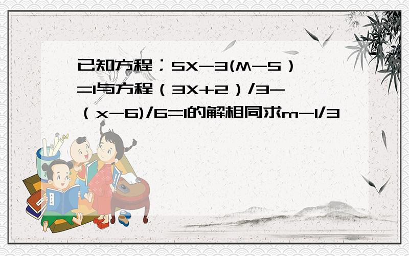 已知方程；5X-3(M-5）=1与方程（3X+2）/3-（x-6)/6=1的解相同求m-1/3