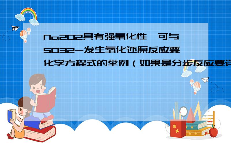 Na2O2具有强氧化性,可与SO32-发生氧化还原反应要化学方程式的举例（如果是分步反应要详细过程,最后再加和）,最好多一点,并说明SO32-这种离子的性质以及它的酸碱盐化合物的物理性质和化学