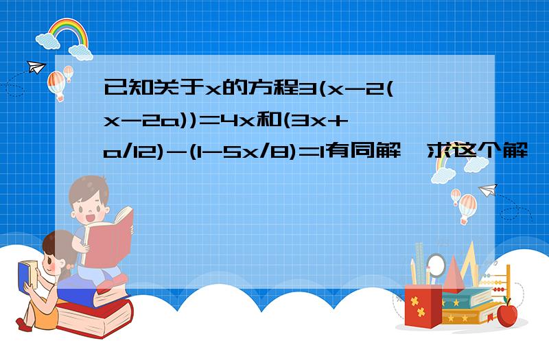 已知关于x的方程3(x-2(x-2a))=4x和(3x+a/12)-(1-5x/8)=1有同解,求这个解