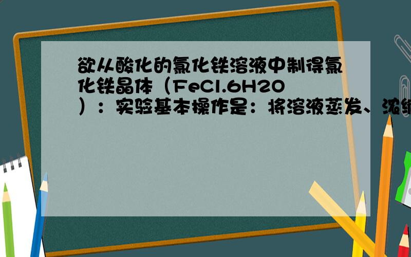 欲从酸化的氯化铁溶液中制得氯化铁晶体（FeCl.6H2O）：实验基本操作是：将溶液蒸发、浓缩、____、_____、过滤、干燥.蒸发浓缩中使用的陶瓷仪器名称是_____.玻璃棒在过滤中的作用：____________