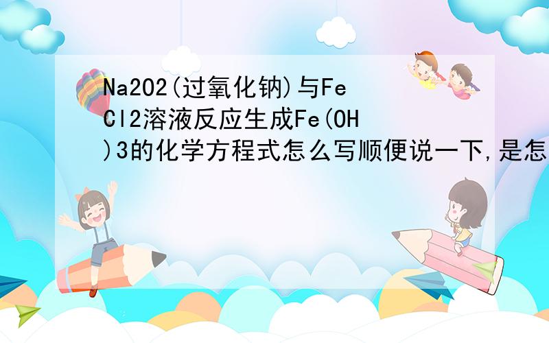 Na2O2(过氧化钠)与FeCl2溶液反应生成Fe(OH)3的化学方程式怎么写顺便说一下,是怎么考虑的,为什么那样写,感激.