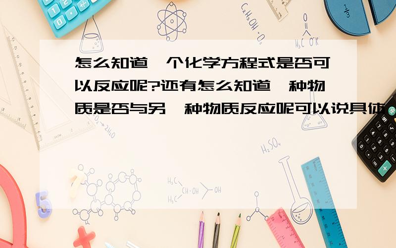 怎么知道一个化学方程式是否可以反应呢?还有怎么知道一种物质是否与另一种物质反应呢可以说具体一点吗?是不是有什么规律?在下万分感谢