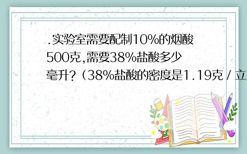 .实验室需要配制10％的烟酸500克,需要38％盐酸多少毫升?（38％盐酸的密度是1.19克／立方厘米）,需水多少毫升?