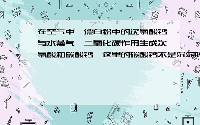 在空气中,漂白粉中的次氯酸钙与水蒸气,二氧化碳作用生成次氯酸和碳酸钙,这里的碳酸钙不是沉淀吗?为什么书上没有打沉淀的箭头?