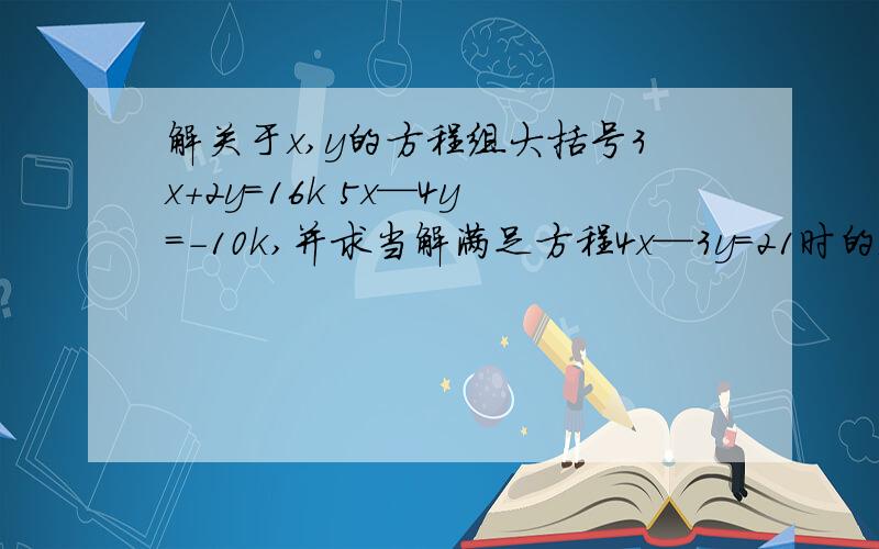 解关于x,y的方程组大括号3x+2y=16k 5x—4y=-10k,并求当解满足方程4x—3y=21时的k值