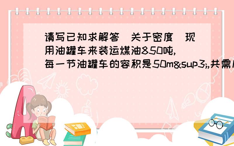 请写已知求解答（关于密度）现用油罐车来装运煤油850吨,每一节油罐车的容积是50m³,共需几节油罐车才能将这些煤油运完?（煤油的密度是0.8×10^3kg/m³）PS,10^3是10的立方,请写出已知求