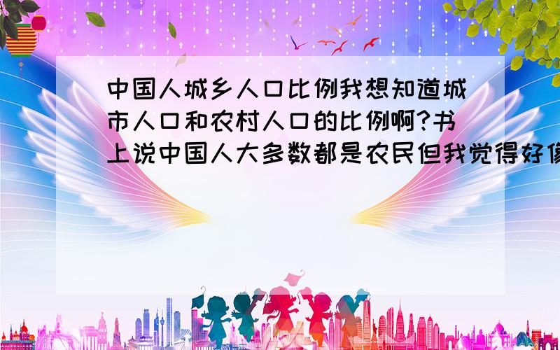 中国人城乡人口比例我想知道城市人口和农村人口的比例啊?书上说中国人大多数都是农民但我觉得好像不是的~