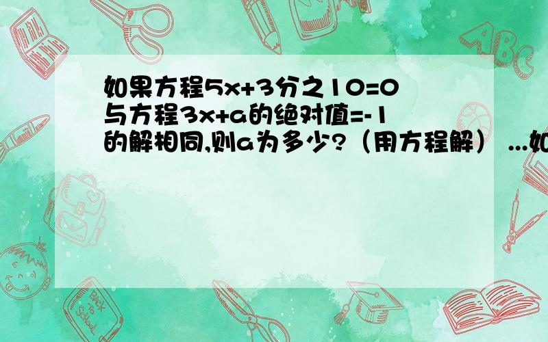 如果方程5x+3分之10=0与方程3x+a的绝对值=-1的解相同,则a为多少?（用方程解） ...如果方程5x+3分之10=0与方程3x+a的绝对值=-1的解相同,则a为多少?（用方程解）