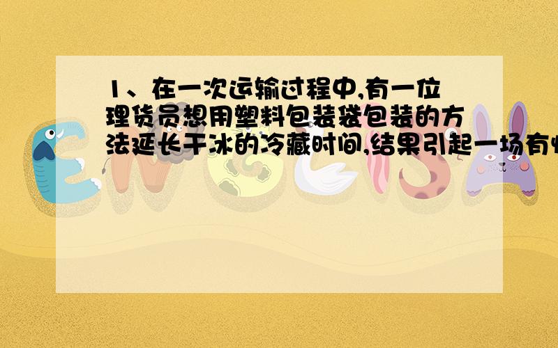 1、在一次运输过程中,有一位理货员想用塑料包装袋包装的方法延长干冰的冷藏时间,结果引起一场有惊无险的爆炸.请你分析这场爆炸是物理变化还是化学变化,以及发生爆炸的原因______________