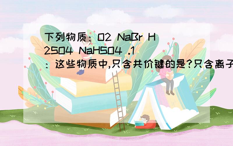 下列物质：O2 NaBr H2SO4 NaHSO4 .1：这些物质中,只含共价键的是?只含离子键的是?都含有的是?2：将NaHSO4溶于水,破坏了它的什么键?写出电离方程式：（希望大家会几个答几个,坐等）