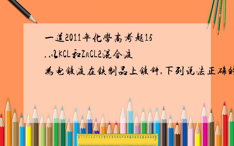 一道2011年化学高考题15.以KCL和ZnCL2混合液为电镀液在铁制品上镀锌,下列说法正确的是A.未通电前上述镀锌装置可构成原电池,电镀过程是该原电池的充电过程B.因部分电能转化为热能,电镀时通