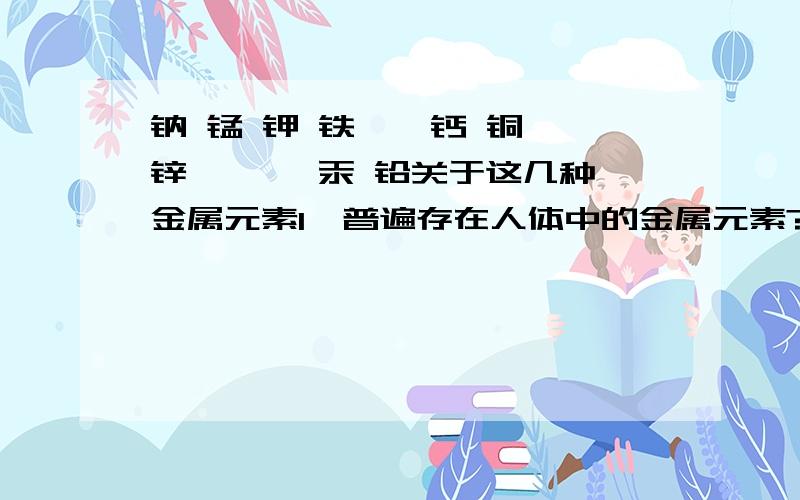 钠 锰 钾 铁 钴 钙 铜 锌 镁 镉 汞 铅关于这几种金属元素1、普遍存在人体中的金属元素?2、人体必需的金属元素?3对人体有害的金属元素?那些物质中含有重点是1、2问,