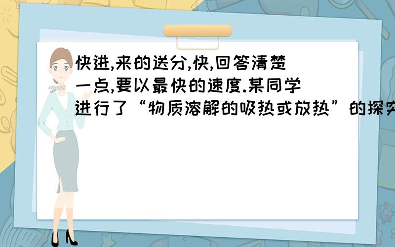 快进,来的送分,快,回答清楚一点,要以最快的速度.某同学进行了“物质溶解的吸热或放热”的探究实验：他向盛有5mL水的试管中加入5gNH4NO3固体,振荡,得到透明澄清的溶液,并发现试管外壁有水