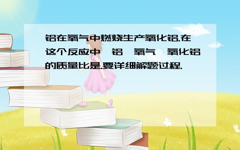 铝在氧气中燃烧生产氧化铝.在这个反应中,铝、氧气、氧化铝的质量比是.要详细解题过程.