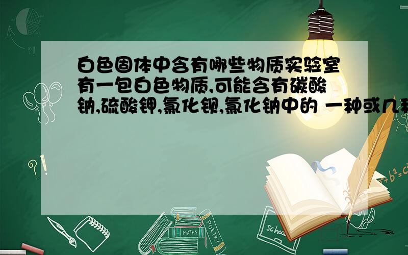 白色固体中含有哪些物质实验室有一包白色物质,可能含有碳酸钠,硫酸钾,氯化钡,氯化钠中的 一种或几种,小明同学现做了如下实验：第一步：取少量白色固体家足量的水溶解,过滤得白色沉淀