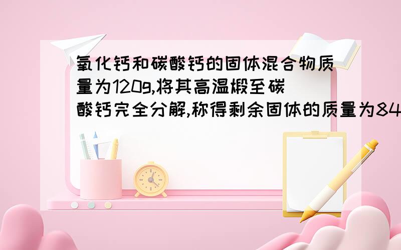 氧化钙和碳酸钙的固体混合物质量为120g,将其高温煅至碳酸钙完全分解,称得剩余固体的质量为84g,则原固体混合物中钙元素的质量分数?