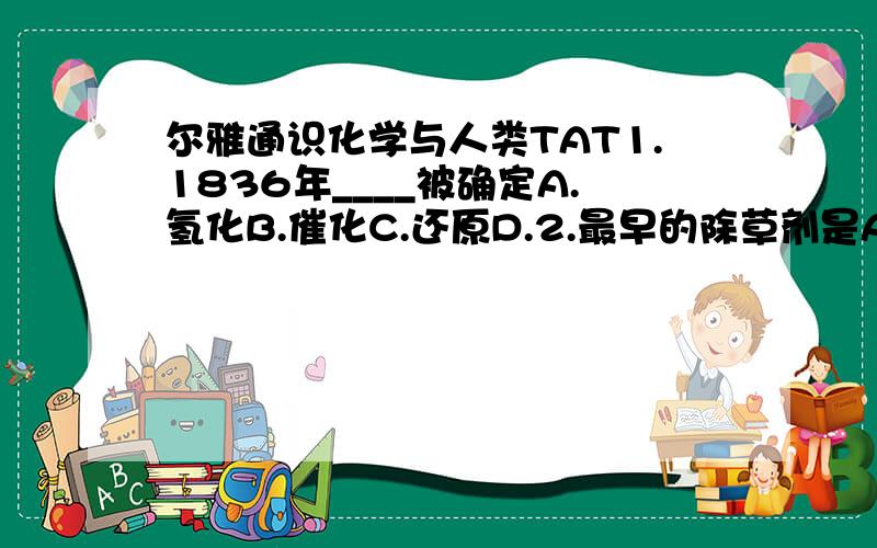 尔雅通识化学与人类TAT1.1836年____被确定A.氢化B.催化C.还原D.2.最早的除草剂是A.（2,4,D）B.芸苔素脚交酯C.敌草隆D.五氯酚钠3.飞机飞行在大气___层A.平流层 B.中间层 C.对流层 D.电离层4.破坏臭氧