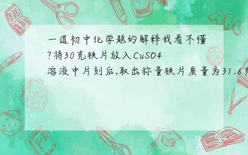 一道初中化学题的解释我看不懂?将30克铁片放入CuSO4溶液中片刻后,取出称量铁片质量为31.6克,求参加反应的铁的质量?解析:用差量法计算,Fe-Cu      差量                   56 64  64-56=8                   X