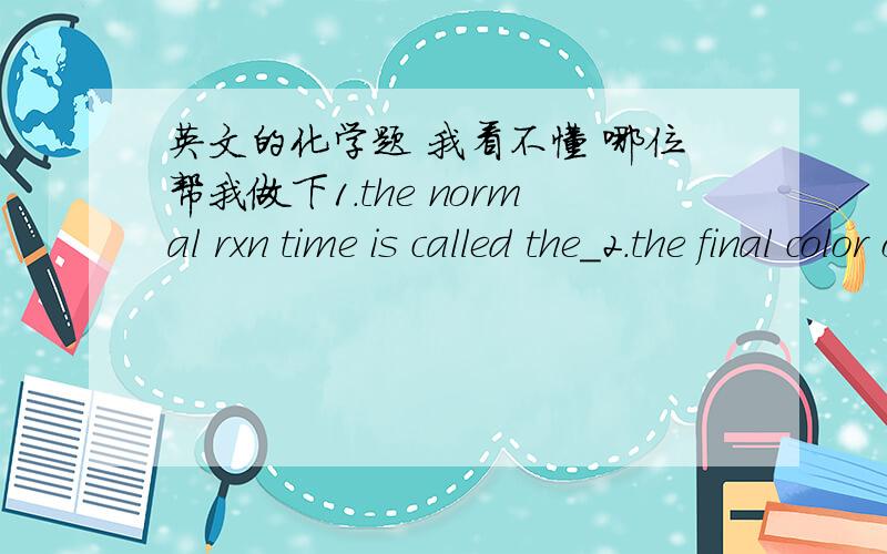 英文的化学题 我看不懂 哪位帮我做下1.the normal rxn time is called the_2.the final color of this rxn is_3.the order of mixing the chemicals_4.record the rxn time in_5.the purpose of the starch is to_6.cooling the reactants makes rxn go