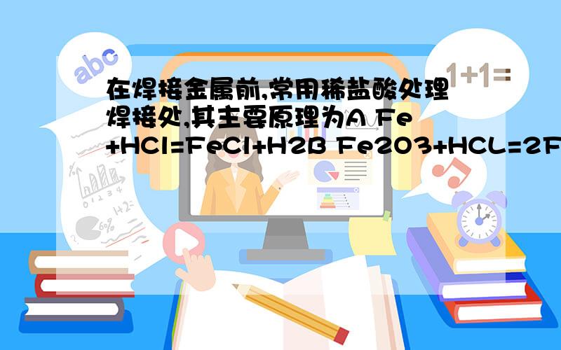 在焊接金属前,常用稀盐酸处理焊接处,其主要原理为A Fe+HCl=FeCl+H2B Fe2O3+HCL=2FeCl3+3H2OC Fe(OH)3+HCl=FeCl3+H2O