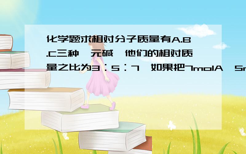 化学题求相对分子质量有A.B.C三种一元碱,他们的相对质量之比为3：5：7,如果把7molA,5molB和3molC均匀混合,取5.36克混合碱,恰好能中和0.15mol的HCL.试求A.B.C的相对分子质量?