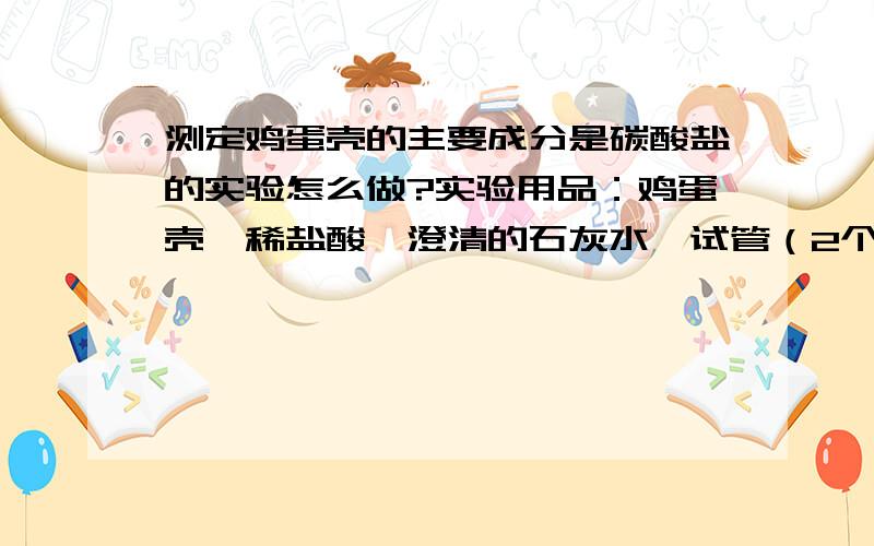 测定鸡蛋壳的主要成分是碳酸盐的实验怎么做?实验用品：鸡蛋壳、稀盐酸、澄清的石灰水、试管（2个）、带导管的单孔塞、镊子、试管架、废液缸.1.选择仪器及药品2.