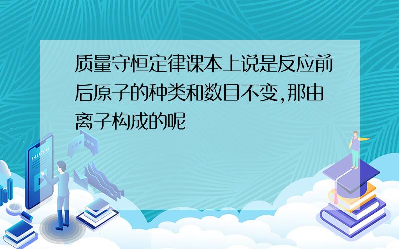 质量守恒定律课本上说是反应前后原子的种类和数目不变,那由离子构成的呢